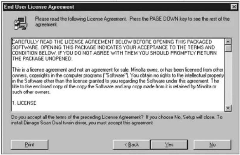 End User License Agreement Please read the following License Agreement. Press the PAGE DOWN key to see the rest of the agreement. CAREFULLY READ THE LICENSE AGREEMENT BELOW BEFORE OPENING THIS PACKAGED SOFTWARE. OPENING THIS PACKAGE INDICATES YOUR ACCEPTANCE TO THE TERMS AND CONDITION BELOW. IF YOU DO NOT AGREE WITH THEM YOU SHOULD PROMPTLY RETURN THE PACKAGE UNOPENED. This is a license agreement and not an agreement for sale. Minolta owns, or has been licensed from other owners, copyrights in the computer programs ("Software"). You obtain no rights to the intellectual property in the Software other than the license granted to you regarding the Software under this agreement. The title to the enclosed copy of the copy the Software and any copy made from it is retained by Minolta or such other owners. 1. LICENSE Do you accept all the terms of the preceding License Agreement? If you choose No, Setup will close. To install Dimage Scan Dual twin driver, you must accept this agreement Print < Back Yes No