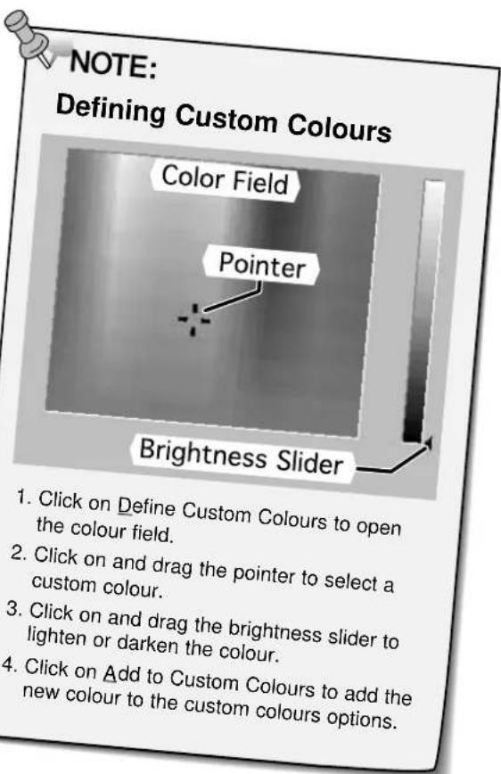 NOTE: Defining Custom Colours Color Field Pointer Brightness Slider 1. Click on Define Custom Colours to open the colour field. 2. Click on and drag the pointer to select a custom colour. 3. Click on and drag the brightness slider to lighten or darken the colour. 4. Click on Add to Custom Colours to add the new colour to the custom colours options.