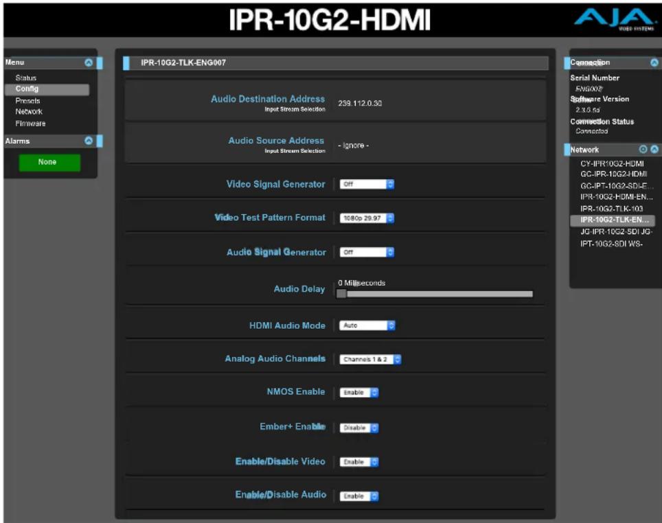 IPR-10G2-HDMI Menu Status Config Presets Network Firmware Alarms None IPR-10G2-TLK-ENG007 Audio Destination Address Input Stream Selection 239.112.0.50 Audio Source Address Input Stream Selection - Ignore - Video Signal Generator Off Video Test Pattern Format 1080p 29.97 Audio Signal Generator Off Audio Delay 0 Milliseconds HDMI Audio Mode Auto Analog Audio Channels Channels 1 & 2 NMOS Enable Enable Ember+ Enable Disable Enable/Disable Video Enable Enable/Disable Audio Enable Connection Serial Number EVA007 Software Version 2.3.5.6d Connection Status Connected CY-IPR-10G2-HDMI GC-IPR-10G2-HDMI GC-IPT-10G2-SDI-E... IPR-10G2-HDMI-EN... IPR-10G2-TLK-103 IPR-10G2-TLK-EN... JG-IPR-10G2-SDI-JG- IPT-10G2-SDI WS- Control