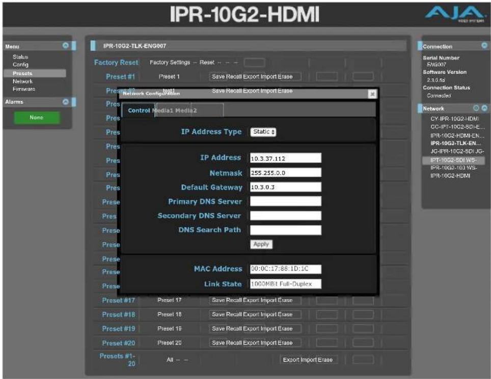 IPR-10G2-HDMI Menu Status Config Presets Network Firmware Alarms None IPR-10G2-TLK-ENG007 Factory Reset Factory Settings - Reset -- Preset #1 Preset 1 Save Recall Export Import Erase Preset #2 Preset 2 Save Recall Export Import Erase Network Configuration Control Media1 Media2 IP Address Type Static # IP Address 10.3.37.112 Netmask 255.255.0.0 Default Gateway 10.3.0.3 Primary DNS Server Secondary DNS Server DNS Search Path Apply MAC Address 00:0C:17:88:1D:1C Link State 1000MB:1 Full-Duplex Connection Serial Number EN#007 Software Version 2.3.0.6a Connection Status Connected Network CY-IPR-10G2-HDM/ CC-IPT-10G2-SD-E... IPR-10G2-HDMI-EN... IPR-10G2-TLK-EN... JG-IPR-10G2-SDI-JG- IPT-10G2-SDI WS- IPR-10G2-10A WS- IPR-10G2-HDMI
