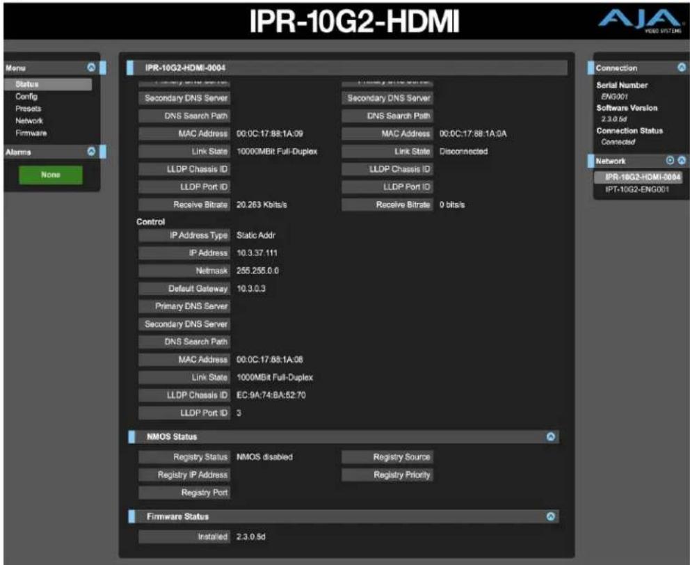 IPR-10G2-HDMI Mems Status Config Presets Network Firmware Alarms None IPR-10G2-HDMI-0004 Secondary DNS Server DNS Search Path MAC Address 00:0C:17:88:1A:09 Link State 10000MBR Full-Duplex LLDP Chassis ID LLDP Port ID Receive Bitrate 20.263 Kbits/s Control IP Address Type Static Addr IP Address 10.3.37.111 Netmask 255.255.0.0 Default Gateway 10.3.0.3 Primary DNS Server Secondary DNS Server DNS Search Path MAC Address 00:0C:17:88:1A:08 Link State 1000MBit Full-Duplex LLDP Chassis ID EC:9A:74:BA:52:70 LLDP Port ID 3 NMOS Status Registry Status NMOS disabled Registry Source Registry IP Address Registry Priority Registry Port Firmware Status Installed 2.3.0.5d Connection Serial Number ENQ001 Software Version 2.3.0.5d Connection Status Connected Network IPR-10G2-HDMI-0004 IPT-10G2-ENG001