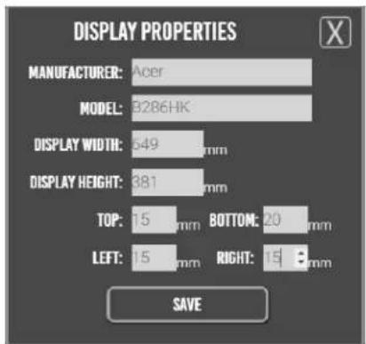 DISPLAY PROPERTIES MANUFACTURER: Acer MODEL: 3286HK DISPLAY WIDTH: 549 mm DISPLAY HEIGHT: 381 mm TOP: 15 mm BOTTOM: 20 mm LEFT: 15 mm RIGHT: 15 mm SAVE
