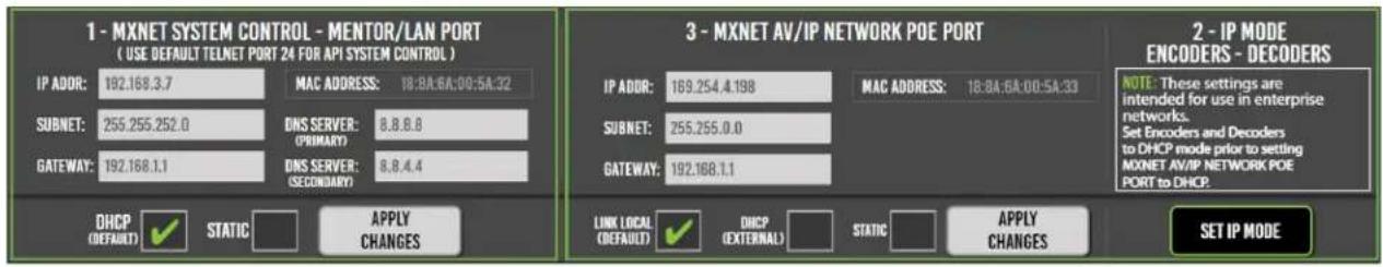 1 - MXNET SYSTEM CONTROL - MENTOR/LAN PORT ( USE DEFAULT TELNET PORT 24 FOR API SYSTEM CONTROL ) IP ADOR: 192.168.3.7 MAC ADDRESS: 18:BA:6A:00:5A:32 SUBNET: 255.255.252.0 DNS SERVER: (PRIMARY) 8.8.8.8 GATEWAY: 192.168.1.1 DNS SERVER: (SECONDARY) 8.8.4.4 DHCP (DEFAULT) ✓ STATIC APPLY CHANGES 3 - MXNET AV/IP NETWORK POE PORT IP ADOR: 169.254.4.198 MAC ADDRESS: 18:BA:6A:00:5A:33 SUBNET: 255.255.0.0 GATEWAY: 192.168.1.1 LINK (LOCAL) (DEFAULT) ✓ DHCP (EXTERNAL) STATIC APPLY CHANGES 2 - IP MODE ENCODERS - DECODERS NOTE: These settings are intended for use in enterprise networks. Set Encoders and Decoders to DHCP mode prior to setting MXNET AV/IP NETWORK POE PORT to DHCP. SET IP MODE