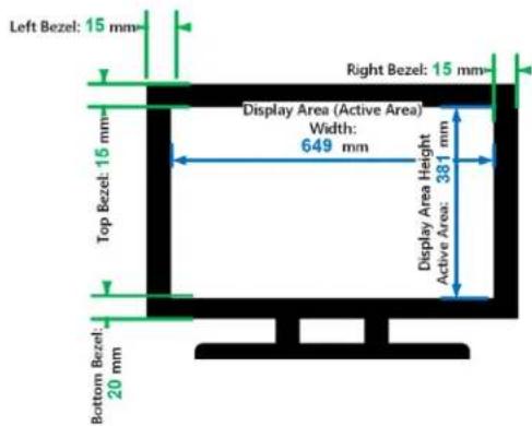 Left Bezel: 15 mm Top Bezel: 15 mm Bottom Bezel: 20 mm Right Bezel: 15 mm Display Area (Active Area) Width: 649 mm Display Area Height Active Area: 381 mm