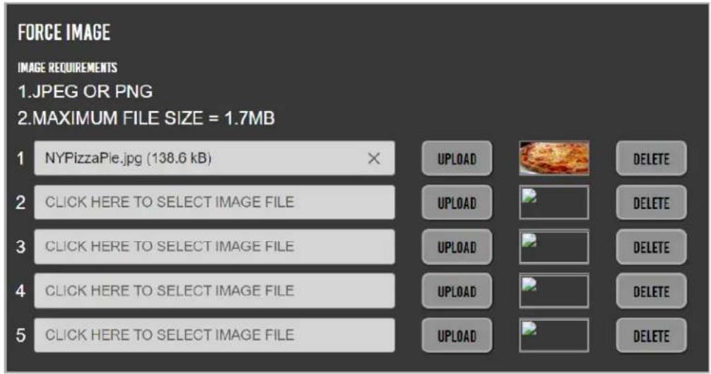 FORCE IMAGE IMAGE REQUIREMENTS 1.JPEG OR PNG 2.MAXIMUM FILE SIZE = 1.7MB 1 NYPizzaPie.jpg (138.6 kB) 2 CLICK HERE TO SELECT IMAGE FILE 3 CLICK HERE TO SELECT IMAGE FILE 4 CLICK HERE TO SELECT IMAGE FILE 5 CLICK HERE TO SELECT IMAGE FILE UPLOAD DELETE UPLOAD DELETE UPLOAD DELETE UPLOAD DELETE