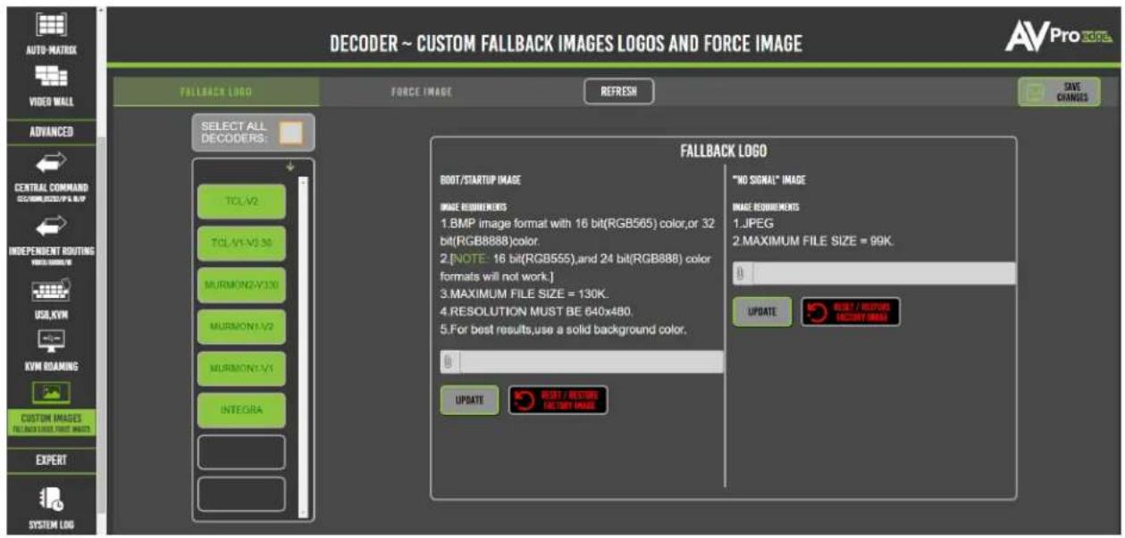 DECODER ~ CUSTOM FALLBACK IMAGES LOGOS AND FORCE IMAGE AVPro logo FALBACK LOGO FORCE IMAGE REFRESH SAVE CHANGES SELECT ALL DECODERS: TCL-V2 TCL-V1-V3.30 MURMON2-V3.30 MURMON1-V2 MURMON1-V1 INTEGRA FALBACK LOGO BOOT/STARTUP IMAGE IMAGE REHINDMENTS 1.BMP image format with 16 bit(RGB565) color,or 32 bit(RGB8888)color. 2.[NOTE: 16 bit(RGB555),and 24 bit(RGB888) color formats will not work.] 3.MAXIMUM FILE SIZE = 130K. 4.RESOLUTION MUST BE 640x480. 5.For best results,use a solid background color. "NO SIGNAL" IMAGE IMAGE REHINDMENTS 1.JPEG 2.MAXIMUM FILE SIZE = 99K. UPDATE RESET / RESET RESET IMAGE UPDATE RESET / RESET RESET IMAGE