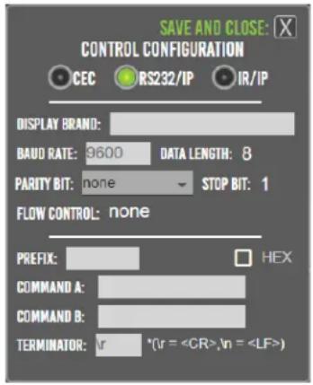 SAVE AND CLOSE: C CONTROL CONFIGURATION CEC RS232/IP IR/IP DISPLAY BRAND: BAUD RATE: 9600 DATA LENGTH: 8 PARITY BIT: none STOP BIT: 1 FLOW CONTROL: none PREFIX: HEX COMMAND A: COMMAND B: TERMINATOR: lr *(lr = ,ln = )
