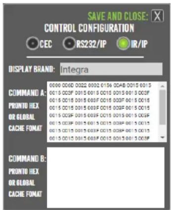 SAVE AND CLOSE: CONTROL CONFIGURATION CEC RS232/IP IR/IP DISPLAY BRAND: Integra COMMAND A: PRONTO HEX OR GLOBAL CACHE FORMAT 0000 006F 0022 0092 0156 0CAB 0015 0015 0015 003F 0015 0015 0015 0015 0015 003F 0015 0015 0015 003F 0015 003F 0015 0015 0015 0015 0015 003F 0015 003F 0015 0015 0015 003F 0015 0015 0015 0015 0015 003F 0015 003F 0015 0015 003F 0015 0015 0015 0015 0015 003F 0015 003F 0015 0015 0015 0015 0015 003F 0015 0015 0015 003F COMMAND B: PRONTO HEX OR GLOBAL CACHE FORMAT