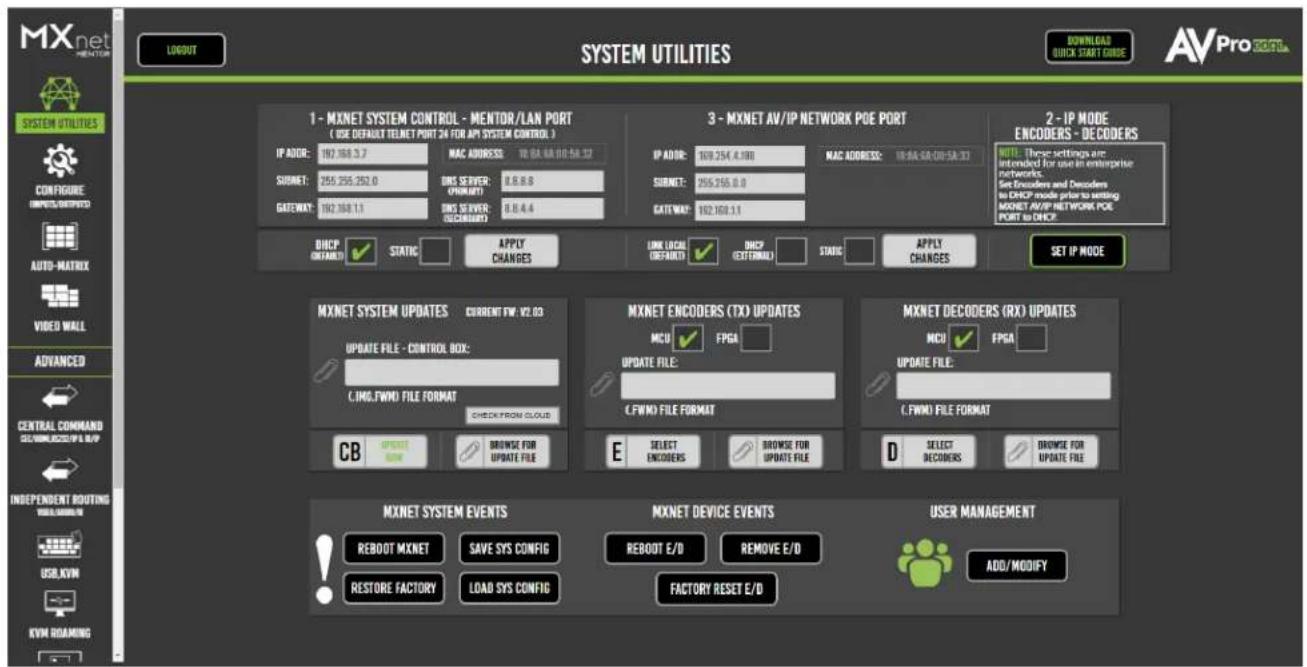MXnet PROTEKT LOGOUT SYSTEM UTILITIES DOWNLOADS QUICK START GUIDE AVProEET SYSTEM UTILITIES 1 - MXNET SYSTEM CONTROL - MENTOR/LAN PORT ( USE DEFAULT TELNET PORT 24 FOR AP5 SYSTEM CONTROL ) IP ADO#: 102.168.3.7 MAC ADDRESS: 10.8A-6A-910-5A-32 SUBNET: 255.255.252.0 DNS SERVER: (PNMENT) 0.5.6.8 GATEWAY: 102.168.1.1 DNS SERVER: (PNMENT) 0.5.4.4 3 - MXNET AV/IP NETWORK POE PORT IP ADO#: 109.254.4.100 MAC ADDRESS: 10.8A-6A-910-5A-33 SUBNET: 255.255.252.0 GATEWAY: 102.168.1.1 2 - IP MODE ENCODERS - DECODERS NOTE: These settings are intended for use in enterprise networks. Set Decoders and Decoders as DHCP mode prior to setting MXNET AV/IP NETWORK POE PORT to DHCP DHCP CREATED STATIC APPLY CHANGES LINK LOCAL (OFFRANT) DHCP (OFFRANT) STAGE APPLY CHANGES SET IP MODE MXNET SYSTEM UPDATES CURRENT FW: V2.03 UPDATE FILE - CONTROL BOX: C:\ING.FWMD FILE FORMAT CHECK FROM CLOUD CB UPDATE NEW BROWSE FOR UPDATE FILE MXNET ENCODERS (TX) UPDATES MCU ✓ FPGA ✓ UPDATE FILE: C.FWMD FILE FORMAT E SELECT ENCODERS BROWSE FOR UPDATE FILE MXNET DECODERS (RX) UPDATES MCU ✓ FPGA ✓ UPDATE FILE: C.FWMD FILE FORMAT D SELECT DECODERS BROWSE FOR UPDATE FILE MXNET SYSTEM EVENTS REBOOT MXNET SAVE SYS CONFIG REBOOT E/D REMOVE E/D AUTO MANAGEMENT RESTORE FACTORY LOAD SYS CONFIG FACTORY RESET E/D ADD/MODIFY INDEPENDENT ROUTING USB.KVM KVM ROAMING