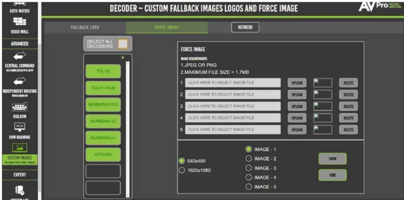 DECODER ~ CUSTOM FALLBACK IMAGES LOGOS AND FORCE IMAGE AUTO-MATRIX VIDEO WALL ADVANCED CENTRAL COMMAND CUSTOM NAME: 1.07MP/8.0MP INDEPENDENT ROUTING WORK/SUBS/TS USB,KVM KVM ROAMING CUSTOM IMAGES FALBACK LOGO, FIXED IMAGES EXPERT SYSTEM LOGO FALBACK LOGO FORCE IMAGE REFRESH SELECT ALL DECOVERS: TCL-V2 TCL-V1-V3.30 MURMON2-V330 MURMON1-V2 MURMON1-V1 INTEGRA FORCE IMAGE IMAGE REQUIREMENTS 1.JPEG OR PNG 2.MAXIMUM FILE SIZE = 1.7MB 1 CLICK HERE TO SELECT IMAGE FILE 2 CLICK HERE TO SELECT IMAGE FILE 3 CLICK HERE TO SELECT IMAGE FILE 4 CLICK HERE TO SELECT IMAGE FILE 5 CLICK HERE TO SELECT IMAGE FILE UPLOAD UPLOAD UPLOAD UPLOAD UPLOAD DELETE DELETE DELETE DELETE DELETE 640x480 1920x1080 IMAGE - 1 IMAGE - 2 IMAGE - 3 IMAGE - 4 IMAGE - 5 SHOW HIDE