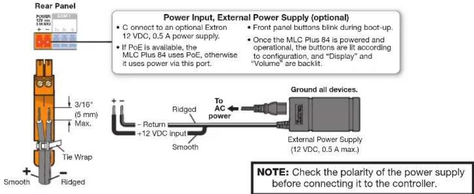 Power Input, External Power Supply (optional) • C connect to an optional Extron 12 VDC, 0.5 A power supply. • If PoE is available, the MLC Plus 84 uses PoE, otherwise it uses power via this port. • Front panel buttons blink during boot-up. • Once the MLC Plus 84 is powered and operational, the buttons are lt according to configuration, and "Display" and "Volume" are backlit. Ground all devices. 3/16' (5 mm) Max. Tie Wrap Smooth Ridged - Return +12 VDC input Smooth External Power Supply (12 VDC, 0.5 A max.) NOTE: Check the polarity of the power supply before connecting it to the controller.