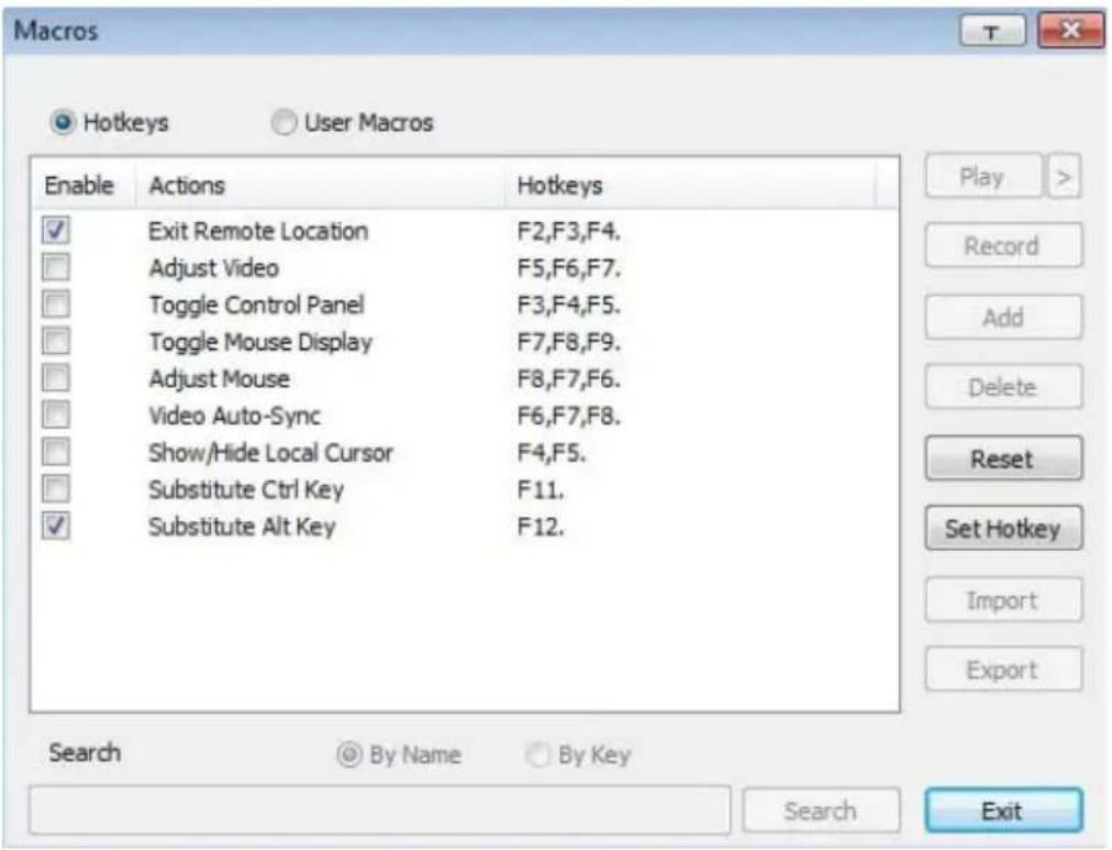 Macros Hotkeys User Macros Enable Actions Hotkeys ✓ Exit Remote Location F2,F3,F4. □ Adjust Video F5,F6,F7. □ Toggle Control Panel F3,F4,F5. □ Toggle Mouse Display F7,F8,F9. □ Adjust Mouse F8,F7,F6. □ Video Auto-Sync F6,F7,F8. □ Show/Hide Local Cursor F4,F5. □ Substitute Ctrl Key F11. ✓ Substitute Alt Key F12. Search By Name By Key Search Exit