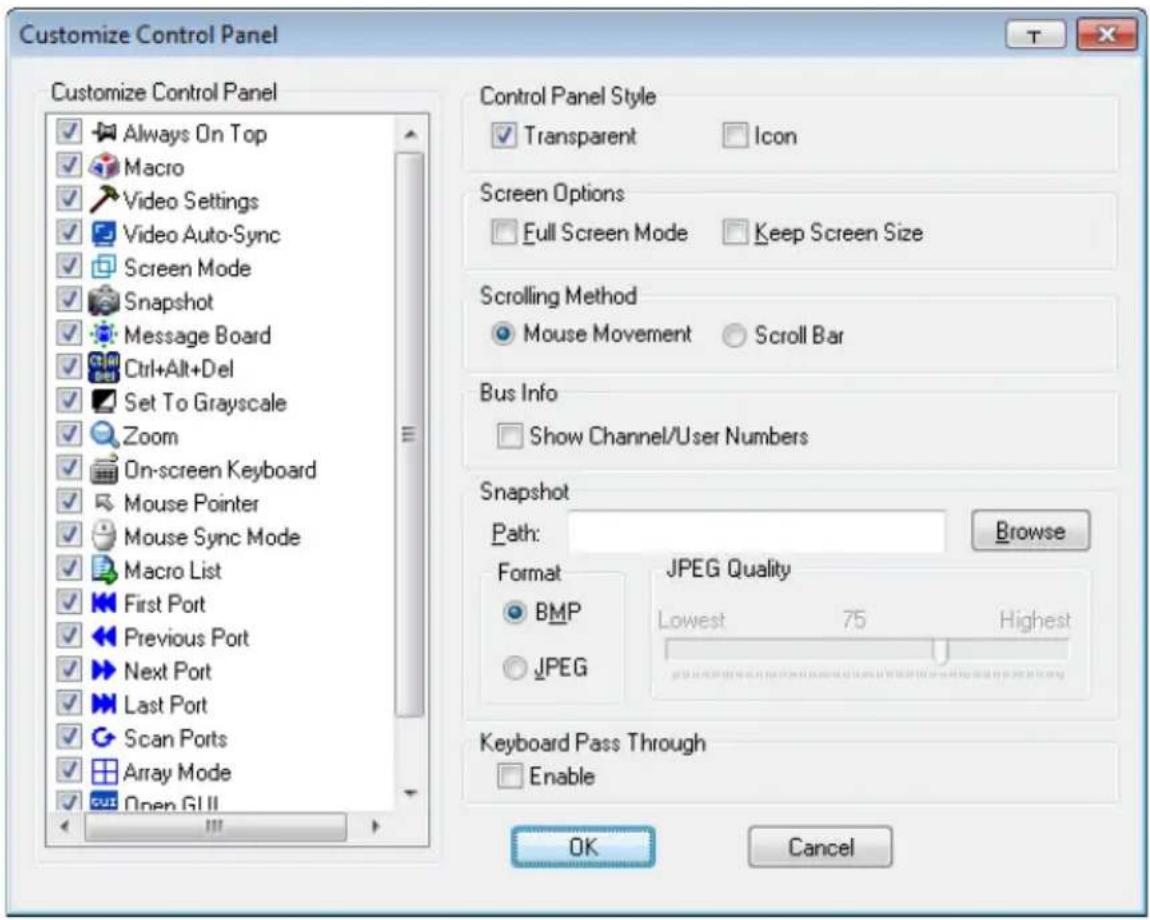 Customize Control Panel Customize Control Panel Always On Top Macro Video Settings Video Auto-Sync Screen Mode Snapshot Message Board Ctrl+Alt+Del Set To Grayscale Zoom On-screen Keyboard Mouse Pointer Mouse Sync Mode Macro List First Port Previous Port Next Port Last Port Scan Ports Array Mode Open GUI Control Panel Style Transparent Icon Screen Options Full Screen Mode Keep Screen Size Scrolling Method Mouse Movement Scroll Bar Bus Info Show Channel/User Numbers Snapshot Path: Browse Format JPEG Quality BMP Lowest 75 Highest JPEG Keyboard Pass Through Enable OK Cancel