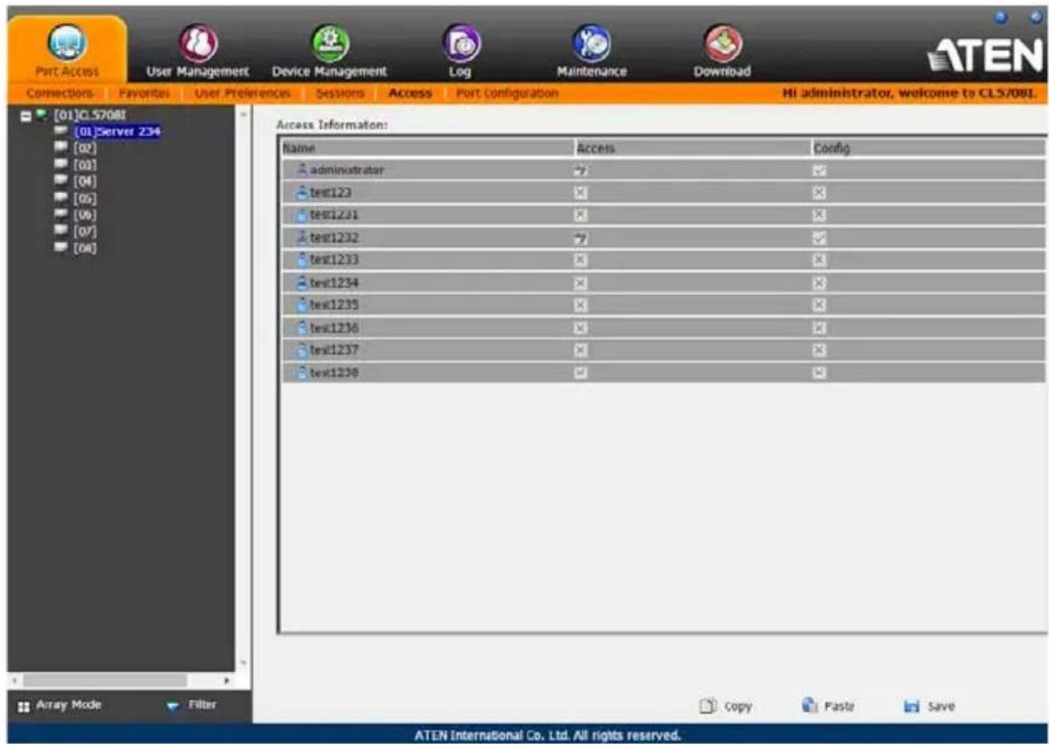Part Access User Management Device Management Log Maintenance Download Connections Favorites User Preferences Sessions Access Port Configuration HI administrator, welcome to CLS/08L [01]CL5708I [01]Server 234 [02] [03] [04] [05] [06] [07] [08] Access Information: Name Access Config administrator test123 test1231 test1232 test1233 test1234 test1235 test1236 test1237 test1238 Copy Paste Save Array Mode Filter ATEN International Co. Ltd. All rights reserved.