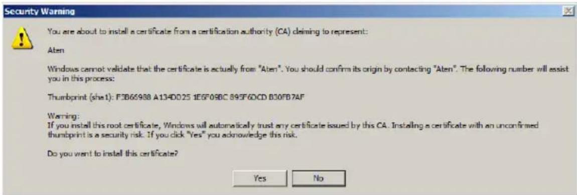 Security Warning You are about to install a certificate from a certification authority (CA) claiming to represent: Aten Windows cannot validate that the certificate is actually from "Aten". You should confirm its origin by contacting "Aten". The following number will assist you in this process: Thumbprint (she1): F3B66988 A134DD25 1E6F09BC 895F60CD B30FB7AF Warning: If you install this root certificate, Windows will automatically trust any certificate issued by this CA. Installing a certificate with an unconfirmed thumbprint is a security risk. If you click "Yes" you acknowledge this risk. Do you want to install this certificate? Yes No