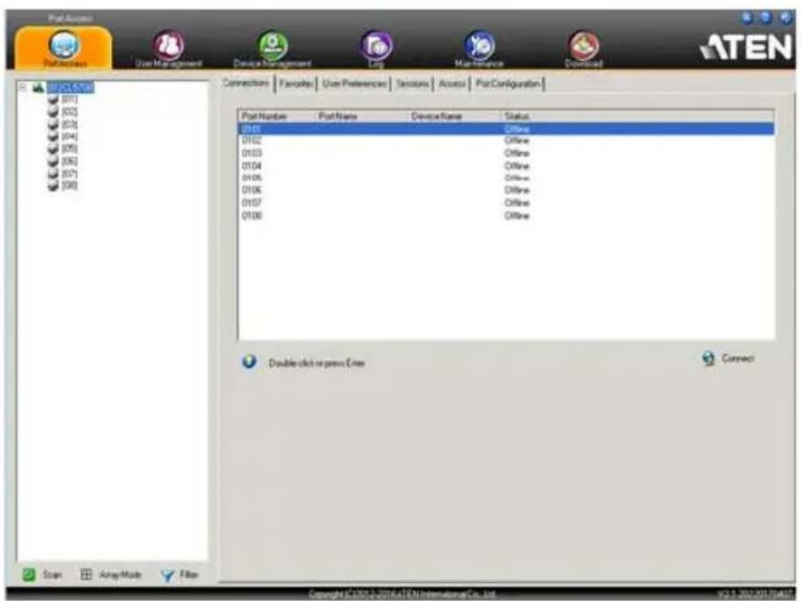 Port Access ATEN PortAccess User Management Device Management Log Main Resource Download 0105.4.08 [07] [02] [03] [04] [05] [06] [07] [08] Connections | Favorites | User Preferences | Sessions | Access | PortConfiguration | Port Number Port Name Device Name Status 0105 C offline 0102 C offline 0103 C offline 0104 C offline 0105 C offline 0106 C offline 0107 C offline 0108 C offline Double click or press Enter Connect Copyright: C:\202\2014\ATEN.InternationalCo, Ltd. V2.1 202/2017/04/27