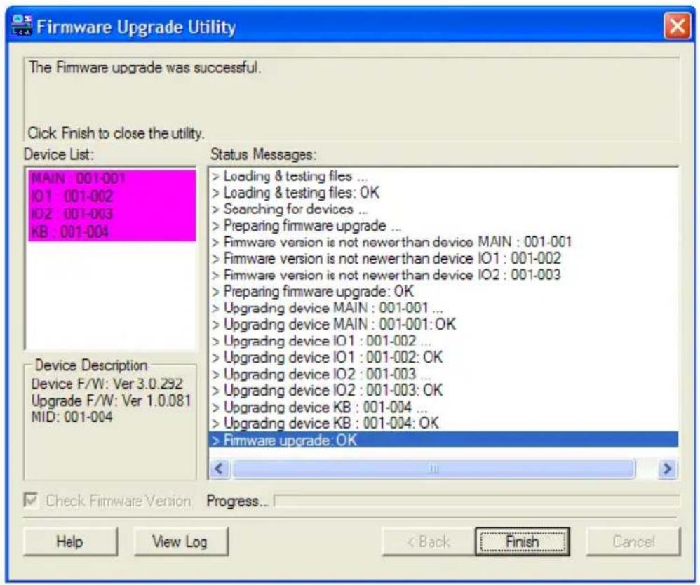Firmware Upgrade Utility The Firmware upgrade was successful. Click Finish to close the utility. Device List: MAIN 001-001 IO1 001-002 IO2 001-003 KB 001-004 Status Messages: > Loading & testing files ... > Loading & testing files: OK > Searching for devices ... > Preparing firmware upgrade ... > Firmware version is not newer than device MAIN : 001-001 > Firmware version is not newer than device IO1 : 001-002 > Firmware version is not newer than device IO2 : 001-003 > Preparing firmware upgrade: OK > Upgrading device MAIN : 001-001 ... > Upgrading device MAIN : 001-001:OK > Upgrading device IO1 : 001-002 ... > Upgrading device IO1 : 001-002: OK > Upgrading device IO2 : 001-003 ... > Upgrading device IO2 : 001-003: OK > Upgrading device KB : 001-004 ... > Upgrading device KB : 001-004: OK > Firmware upgrade: OK Device Description Device F/W: Ver 3.0.292 Upgrade F/W: Ver 1.0.081 MID: 001-004 Check Firmware Version Progress... Help View Log < Back Finish Cancel