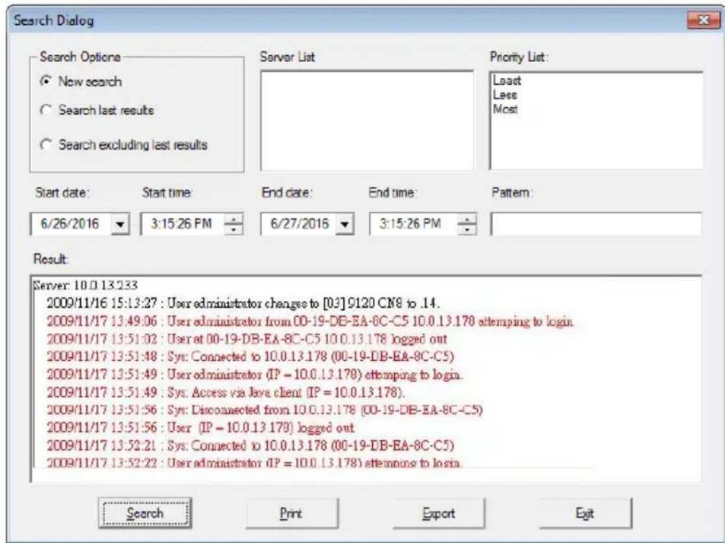 Search Dialog Search Options New search Search last results Search excluding last results Server List Priority List: Last Less Most Start date: Start time End date: End time: Pattern: 6/26/2016 3:15:26 PM 6/27/2016 3:15:26 PM Result: Server: 10.0 13.233 2009/11/16 15:13:27 : User administrator changes to [0:3] 9120 CN8 to .14. 2009/11/17 13:49:06 : User administrator from 00-19-DB-EA-8C-C5 10.0.13.178 attempting to login. 2009/11/17 13:51:02 : User at 00-19-DB-EA-8C-C5 10.0.13.178 logged out 2009/11/17 13:51:48 : Sys: Connected to 10.0.13.178 (00-19-DB-EA-8C-C5) 2009/11/17 13:51:49 : User administrator (IP = 10.0.13.178) attempting to login. 2009/11/17 13:51:49 : Sys: Access via Java client (IP = 10.0.13.178). 2009/11/17 13:51:56 : Sys: Disconnected from 10.0.13.178 (00-19-DB-EA-8C-C5) 2009/11/17 13:51:56 : User (IP = 10.0.13.178) logged out 2009/11/17 13:52:21 : Sys: Connected to 10.0.13.178 (00-19-DB-EA-8C-C5) 2009/11/17 13:52:22 : User administrator (IP = 10.0.13.178) attempting to login. Search Print Export Exit