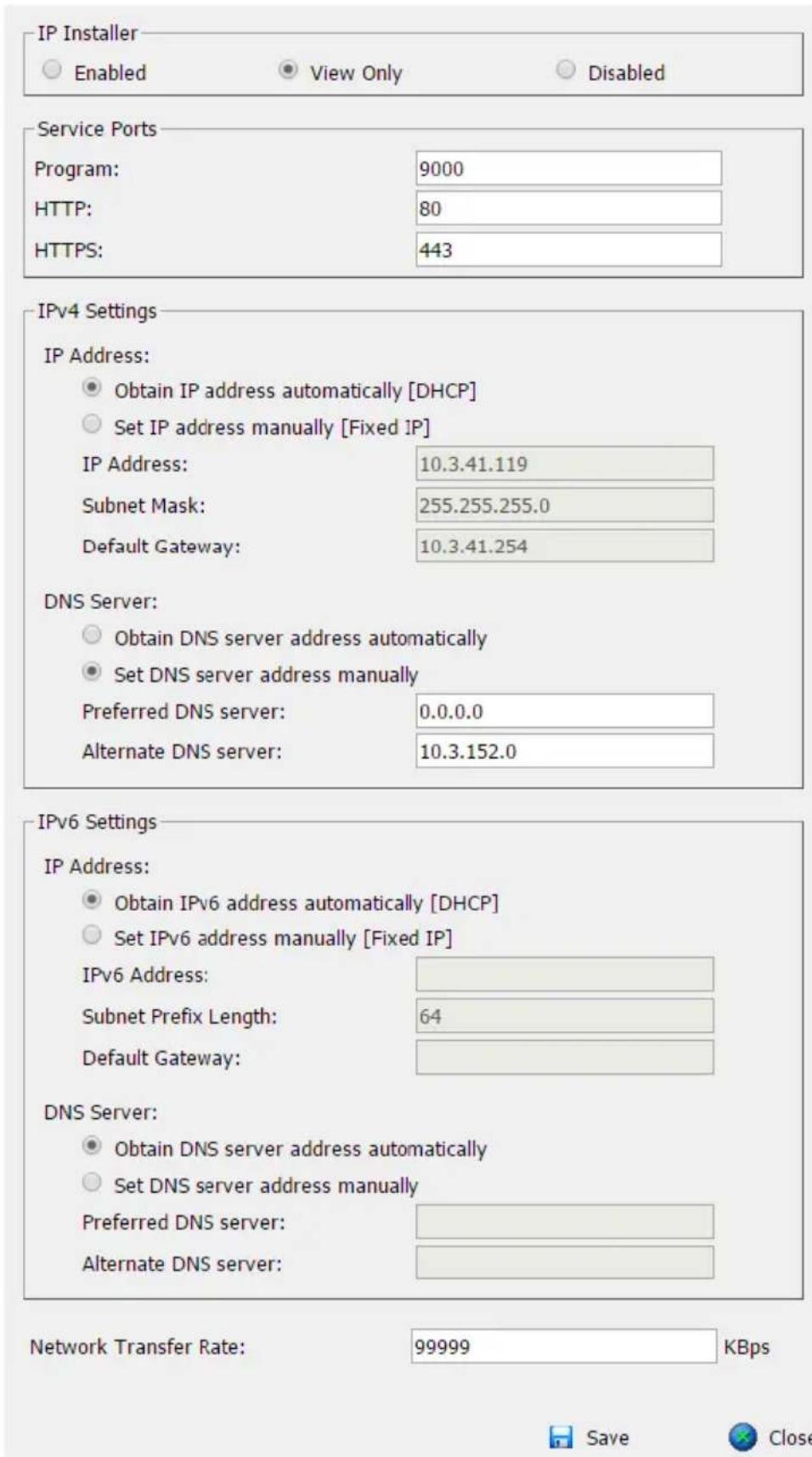 IP Installer Enabled View Only Disabled Service Ports Program: 9000 HTTP: 80 HTTPS: 443 IPv4 Settings IP Address: Obtain IP address automatically [DHCP] Set IP address manually [Fixed IP] IP Address: 10.3.41.119 Subnet Mask: 255.255.255.0 Default Gateway: 10.3.41.254 DNS Server: Obtain DNS server address automatically Set DNS server address manually Preferred DNS server: 0.0.0.0 Alternate DNS server: 10.3.152.0 IPv6 Settings IP Address: Obtain IPv6 address automatically [DHCP] Set IPv6 address manually [Fixed IP] IPv6 Address: Subnet Prefix Length: 64 Default Gateway: DNS Server: Obtain DNS server address automatically Set DNS server address manually Preferred DNS server: Alternate DNS server: Network Transfer Rate: 99999 KBps Save Close