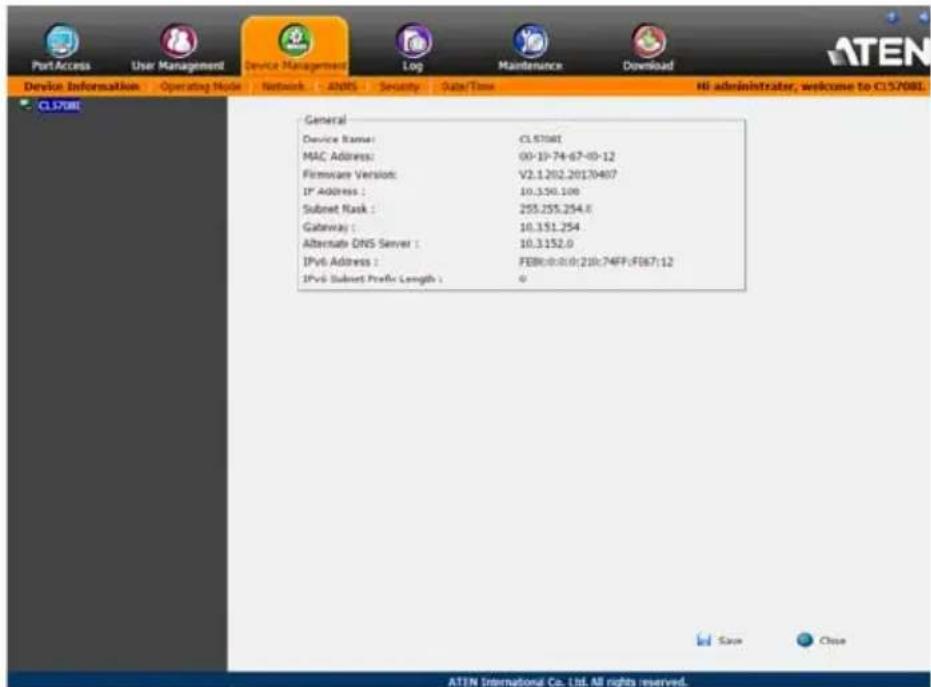 PortAccess User Management Device Management Log Maintenance Download Device Information Operating Mode Network ADMS Security Data/Time HI administrator, welcome to CL57081 CL57081 General Device Name: CL57081 MAC Address: 00-10-74-67-09-12 Firmware Version: V2.1.202.20130407 IP Address : 10.350.100 Subset Mask : 255.255.254.8 Gateway : 10.351.254 Alternate DNS Server : 10.3152.0 IPv6 Address : FEBR:0:0:0:218:74FP:FEB7/12 IPv6 Subset Prefix Length : 0 Save Close ATEN International Co. Ltd. All rights reserved.
