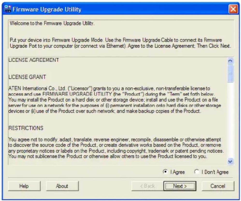 Firmware Upgrade Utility Welcome to the Firmware Upgrade Utility. Put your device into Firmware Upgrade Mode. Use the Firmware Upgrade Cable to connect its Firmware Upgrade Port to your computer (or connect via Ethernet). Agree to the License Agreement; Then Click Next. LICENSE AGREEMENT LICENSE GRANT ATEN International Co., Ltd. ("Licensor") grants to you a non-exclusive, non-transferable license to access and use FIRMWARE UPGRADE UTILITY (the "Product") during the "Term" set forth below. You may install the Product on a hard disk or other storage device; install and use the Product on a file server for use on a network for the purposes of (i) permanent installation onto hard disks or other storage devices or (ii) use of the Product over such network; and make backup copies of the Product. RESTRICTIONS You agree not to modify, adapt, translate, reverse engineer, recompile, disassemble or otherwise attempt to discover the source code of the Product, or create derivative works based on the Product, or remove any proprietary notices or labels on the Product, including copyright, trademark or patent pending notices. You may not sublicense the Product or otherwise allow others to use the Product licensed to you.