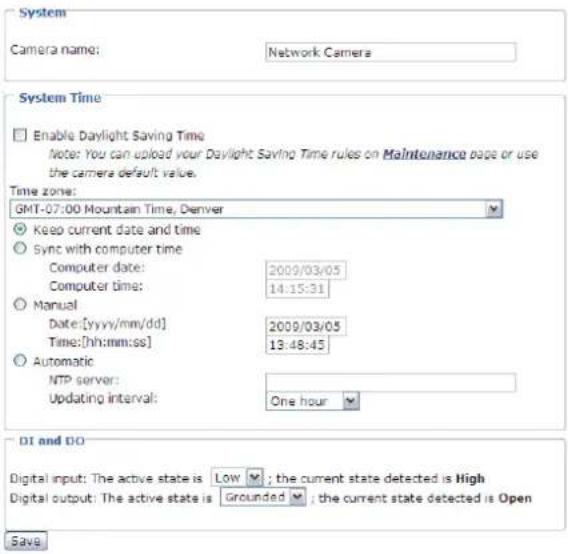 System Camera name: Network Camera System Time Enable Daylight Saving Time Note: You can upload your Daylight Saving Time rules on Maintenance page or use the camera default value. Time zone: GMT-07:00 Mountain Time, Denver Keep current date and time Sync with computer time Computer date: 2009/03/05 Computer time: 14:15:31 Manual Date:[yyyy/mm/dd] 2009/03/05 Time:[hh:mm:ss] 13:48:45 Automatic NTP server: Updating interval: One hour DI and DO Digital input: The active state is Low ; the current state detected is High Digital output: The active state is Grounded ; the current state detected is Open Save