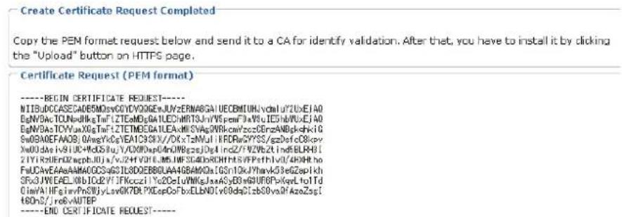 Create Certificate Request Completed Copy the PEM format request below and send it to a CA for identify validation. After that, you have to install it by clicking the "Upload" button on HTTPS page. Certificate Request (PEM format) ----BEGIN CERTIFICATE REQUEST---- NITB4DCCASEC0E5MDevCGYVQ06ENJUVZERNABGAIUECBMIUKIvcdn1y72UxEIAO BgNV3AcTCUNaNkgsTnfTZTEaMDgAILEChHRT3Jv7VFsFmF3xV8uIE5HBPUXJEAO BgNV3AsTCYVaxX0gTnfTZETMDEGAILEAcMISVAgSNRcWcyzCEnzANBgkshkiG Sw0B0AEFAAOSJQAwyVcQyeEAIC93KIV/DXtZmUIFRDwCYFSS/gzDefc0Cicpyr Xw0UdaEiv9UCdHoDSiUjY/C0DnAp4oNfNBgszjDgIndzV7VZbZtIndfBLBH1 ZTVIRzUeENzapphJUja/vjZHIVUILMSHFSC4DnRCHHISVFPethIv0/4BHHho FnUCAvEAeAAMA0GCSg83L8DGEBBGLAA4GBAMDaIGSn1OkJThayvG3GeZapikh SrXJWEAEEL0bICU2YTIFNccziYc2DeLuFNkGsJxa4y6y80wGUFOpVkqYLtoTd GimVAHFEImvPnSWJyLvvOK7DLPXDepCoFbxELbND(v68daClzb80vaAfAzoZsgI t6DnS//re6vAUTEP ----END CERTIFICATE REQUEST----