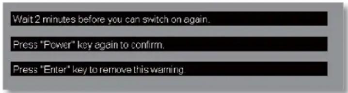 Wait 2 minutes before you can switch on again. Press "Power" key again to confirm. Press "Enter" key to remove this warning.