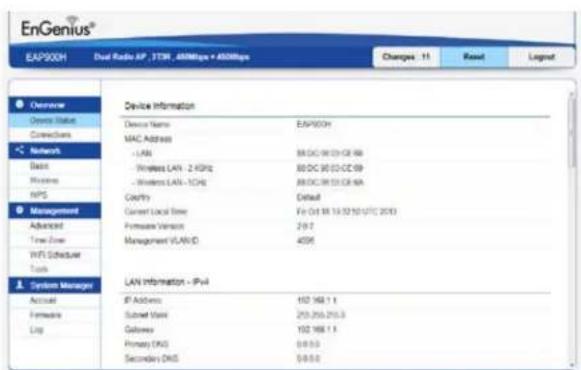 EnGenius® EAP900H Dual Radio ISP - TTM, 480Mbps + 480Mbps Changes: 11 Result Legend Overview Device Name EAP900H Connectors MAC Address - LAN 88/DC 96/23/CE 98 - Wireless LAN - 2 kHz 88/DC 96/23/CE 99 - Wireless LAN - 1GHz 88/DC 96/23/CE 9A NPS Coeffy Default Management Current Local Site For Oct 18 13:32:10 UTC 2013 Advanced Provider Version 219.7 Time Zone Management VLANID 4096 WIFI Scheduler Tools System Manager LAN Information - IPv4 Active IP Address 152 168 1.1 Portable Mail 253 256 255.3 Loop Outbox 102 168 1.1 Primary DNS 0-0.0 Secondary DNS 0-0.0