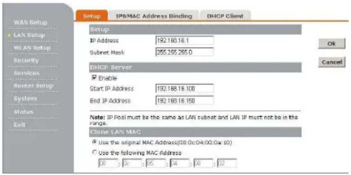 Setup IP&MAC Address Binding DHCP Client WAN Setup LAN Setup WLAN Setup Security Services Router Setup System Status Exit Setup IP Address 192.168.16.1 Subnet Mask 255.255.255.0 DHCP Server Enable Start IP Address 192.168.16.100 End IP Address 192.168.16.150 Note: IP Pool must be the same as LAN subnet and LAN IP must not be in the range. Clone LAN MAC Use the original MAC Address(00:0c:04:00:0a:10) Use the following MAC Address 00 : 0c : 95 : 04 : 00 : 02
