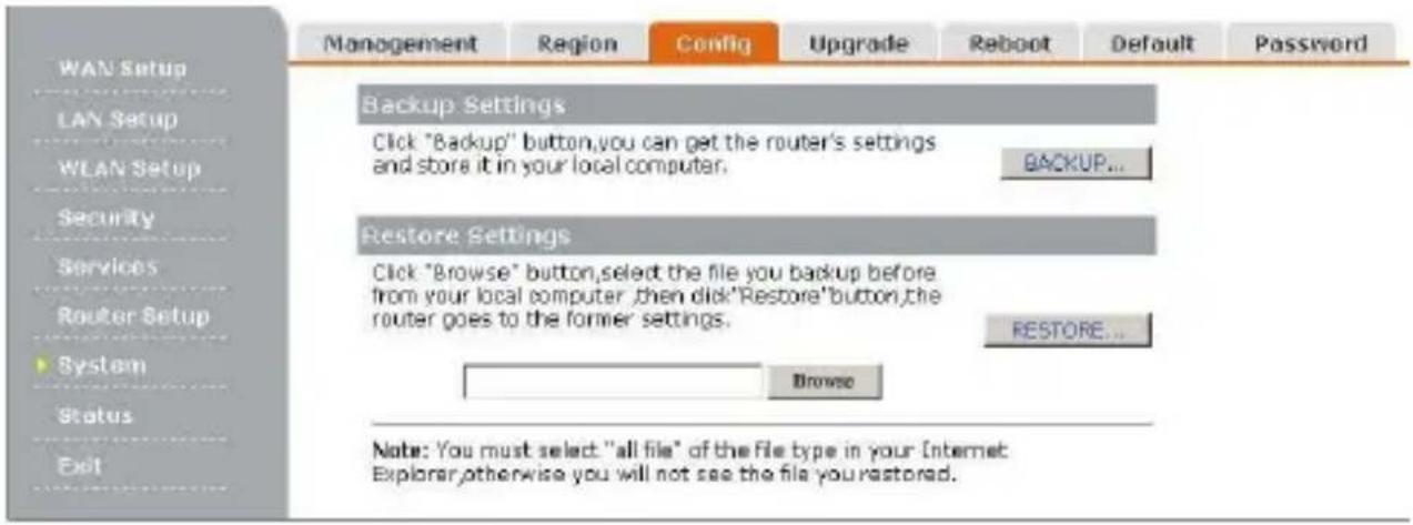 WAN Setup LAN Setup WLAN Setup Security Services Router Setup System Status Exit Management Region Config Upgrade Reboot Default Password Backup Settings Click "Backup" button,you can get the router's settings and store it in your local computer. BACKUP... Restore Settings Click "Browse" button,select the file you backup before from your local computer ,then click"Restore"button,the router goes to the former settings. RESTORE... Browse Note: You must select "all file" of the file type in your Internet Explorer,otherwise you will not see the file you restored.