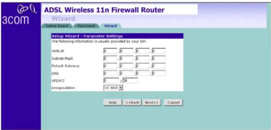 ADSL Wireless 11n Firewall Router Wizard Notice Board Password Wizard Setup Wizard - Parameter Settings The following information is usually provided by your ISP. WAN IP 0 0 0 0 Subnet Mask 0 0 0 0 Default Gateway 0 0 0 0 DNS 0 0 0 0 VPI/NCI 0 / 38 Encapsulation VC MLX Help < Back Next > Cancel