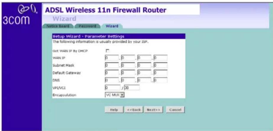 ADSL Wireless 11n Firewall Router Wizard Notice Board Password Wizard Setup Wizard - Parameter Settings The following information is usually provided by your ISP. Get WAN IP By DHCP WAN IP 0 , 0 , 0 , 0 Subnet Mask 0 , 0 , 0 , 0 Default Gateway 0 , 0 , 0 , 0 DNS 0 , 0 , 0 , 0 VPLVCI 0 / 30 Encapsulation VC MUX Help <> Cancel