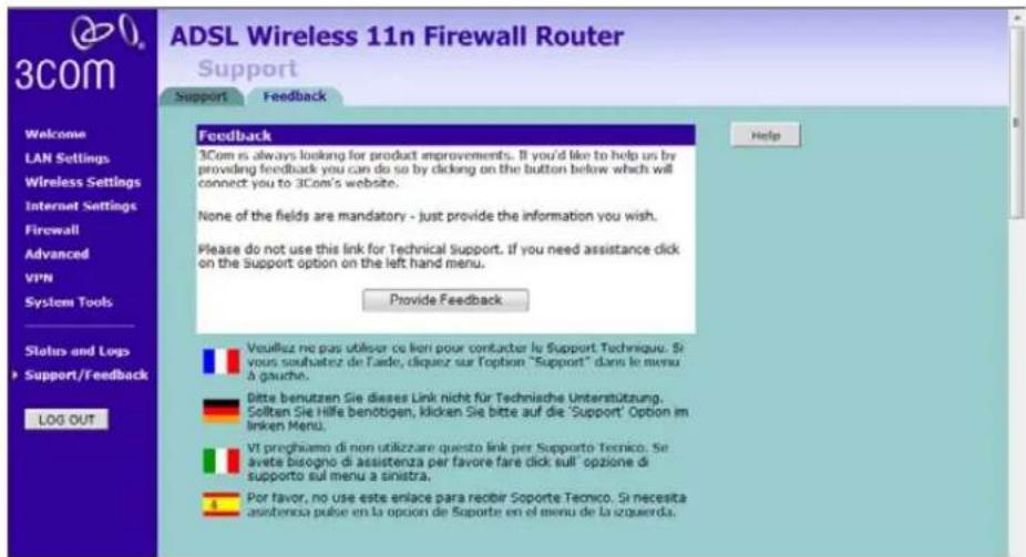 ADSL Wireless 11n Firewall Router Support Support Feedback Welcome LAN Settings Wireless Settings Internet Settings Firewall Advanced VPN System Tools Status and Logs Support/Feedback LOG OUT Feedback 3Com is always looking for product improvements. If you'd like to help us by providing feedback you can do so by clicking on the button below which will connect you to 3Com's website. None of the fields are mandatory - just provide the information you wish. Please do not use this link for Technical support. If you need assistance click on the support option on the left hand menu. Provide Feedback Veuillez ne pas utiliser ce lien pour contacter le Support Technique. Si vous souhaitez de l'ado, diquez sur Toption "Support" dans le menu à gauche. Bitte benutzen Sie dieses Link nicht für Technische Unterstützung. Sollten Sie Hilfe benötigen, klicken Sie bitte auf die 'Support' Option im linken Menu. VI preghiamo di non utilizzare questo link per Supporto Tecnico. Se avete bisogno di assistenza per favore fare sick sull' opzione di supporto sul menu a sinistra. Por favor, no use este erlace para recibir Soporte Tecnico. Si necesita assistenza pulse en la option de Soporte en el menu de la siquerda.