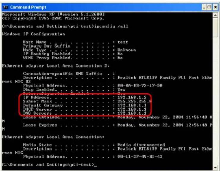 Command Prompt Microsoft Windows XP [Version 5.1.2600] (C) Copyright 1985-2001 Microsoft Corp. C:\Documents and Settings\pti-test>ipconfig /all Windows IP Configuration Host Name : test Primary Dns Suffix : : Realtek RTL8139 Family PCI Fast Ethernet NIC #2 Node Type : Unknown IP Routing Enabled : No WINS Proxy Enabled : No Ethernet adapter Local Area Connection 2: Connection-specific DNS Suffix : Description : : Realtek RTL8139 Family PCI Fast Ethernet NIC Physical Address : : 00-0A-EB-72-17-0A Dhcp Enabled : Yes AutoConfiguration: : Yes IP Address : : 192.168.1.2 Subnet Mask : : 255.255.255.1 Default Gateway : : 192.168.1.1 DHCP Server : : 192.168.1.1 DNS Servers : : 192.168.1.1 Lease Obtained : : Monday, November 22, 2004 11:56:48 A Lease Expires : : Monday, November 22, 2004 12:56:48 P Ethernet adapter Local Area Connection: Media State : : Media disconnected Description : : Realtek RTL8139 Family PCI Fast Ethernet NIC Physical Address : : 00-11-2F-49-B1-43 C:\Documents and Settings\pti-test>