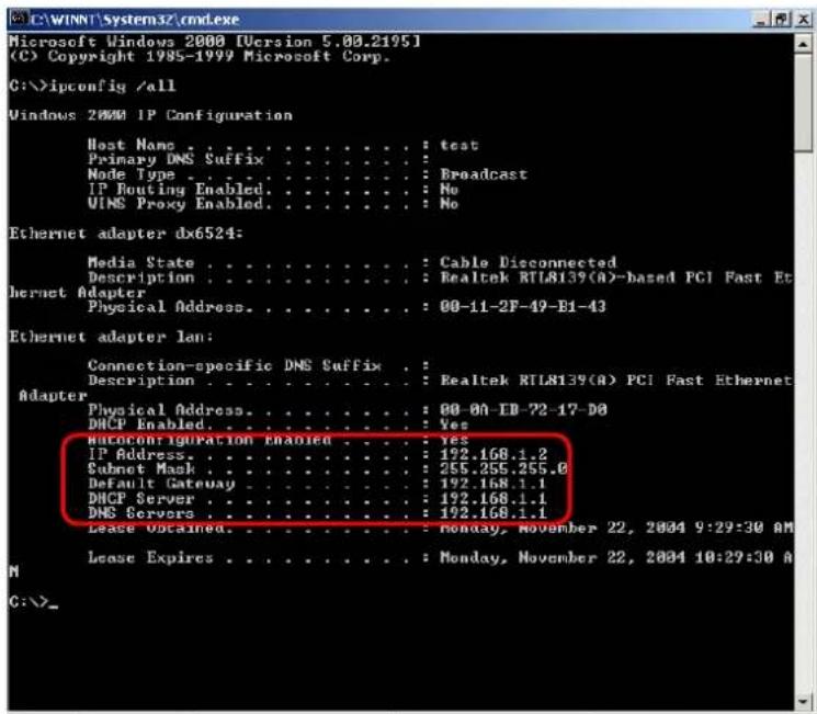 Microsoft Windows 2000 [Version 5.00.2195] (C) Copyright 1985-1999 Microsoft Corp. C:\>ipconfig /all Windows 2000 IP Configuration Host Name : test Primary DNS Suffix : : Node Type : : Broadcast IP Routing Enabled : No UINS Proxy Enabled : No Ethernet adapter dx6524: Media State : : Cable Disconnected Description : : Realtek RTL8139(A)-based PCI Fast Et Ethernet Adapter Physical Address : : 00-11-2F-49-E1-43 Ethernet adapter lan: Connection-specific DNS Suffix : Description : : Realtek RTL8139(A) PCI Fast Ethernet Adapter Physical Address : : 00-01-1B-72-17-D0 DHCP Enabled : : Yes Autoconfiguration Enabled : : Yes IP Address : : 192.168.1.2 Subnet Mask : : 255.255.255.0 Default Gateway : : 192.168.1.1 DHCP Server : : 192.168.1.1 DNS Servers : : 192.168.1.1 Lease Obtained: : Monday, November 22, 2004 9:29:30 AM Lease Expires : : Monday, November 22, 2004 10:29:30 A C:\>