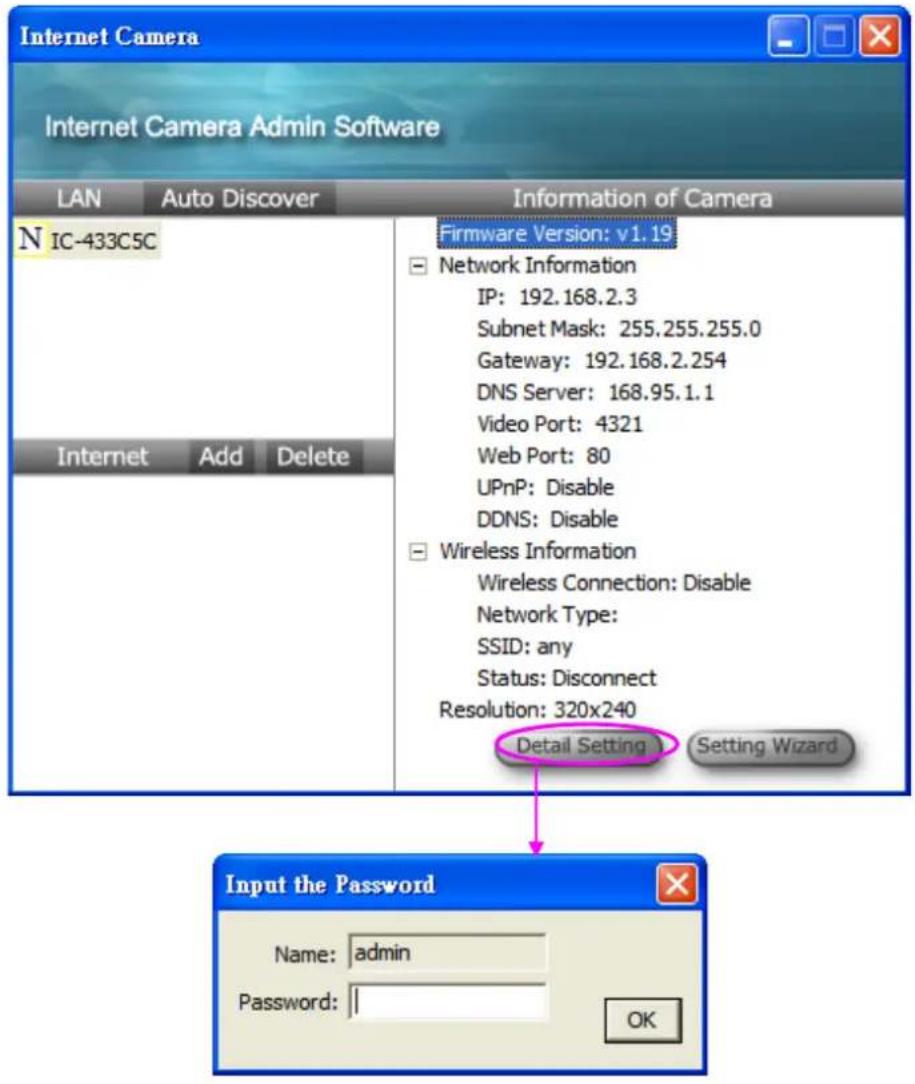 Internet Camera Internet Camera Admin Software LAN Auto Discover Information of Camera N IC-433C5C Firmware Version: v1.19 Network Information IP: 192.168.2.3 Subnet Mask: 255.255.255.0 Gateway: 192.168.2.254 DNS Server: 168.95.1.1 Video Port: 4321 Web Port: 80 UPnP: Disable DDNS: Disable Wireless Information Wireless Connection: Disable Network Type: SSID: any Status: Disconnect Resolution: 320x240 Detail Setting Setting Wizard Input the Password Name: admin Password: OK