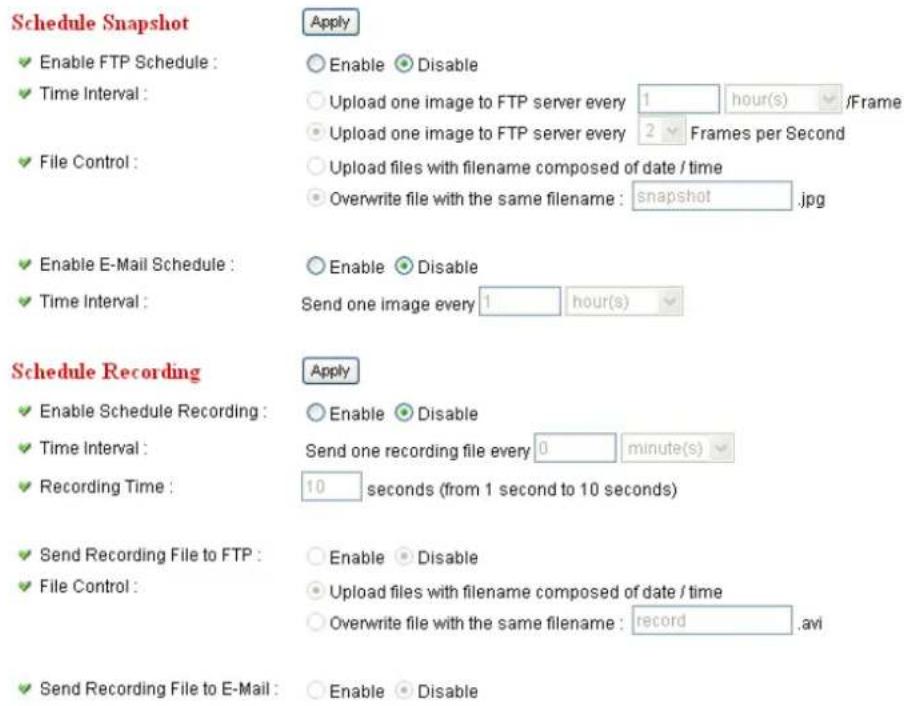 Schedule Snapshot ✓ Enable FTP Schedule : ✓ Time Interval : ✓ File Control : ✓ Enable E-Mail Schedule : ✓ Time Interval : Schedule Recording ✓ Enable Schedule Recording : ✓ Time Interval : ✓ Recording Time : ✓ Send Recording File to FTP : ✓ File Control : ✓ Send Recording File to E-Mail : Apply ○ Enable ○ Disable ○ Upload one image to FTP server every 1 hour(s) /Frame ○ Upload one image to FTP server every 2 Frames per Second ○ Upload files with filename composed of date / time ○ Overwrite file with the same filename : snapshot.jpg ○ Enable ○ Disable Send one image every 1 hour(s) Apply ○ Enable ○ Disable Send one recording file every 0 minute(s) 10 seconds (from 1 second to 10 seconds) ○ Enable ○ Disable ○ Upload files with filename composed of date / time ○ Overwrite file with the same filename : record .avi ○ Enable ○ Disable