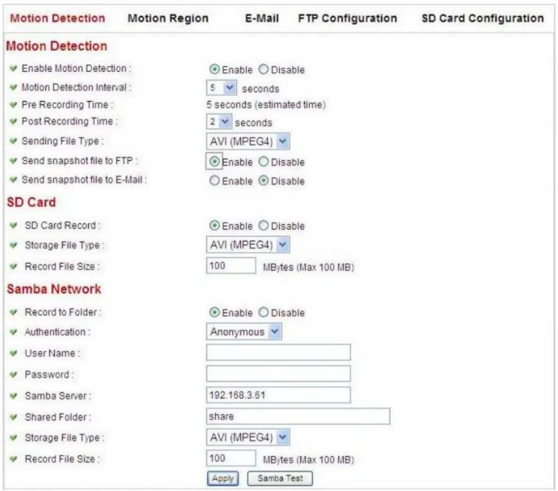 Motion Detection Motion Region E-Mail FTP Configuration SD Card Configuration Motion Detection Enable Motion Detection : Motion Detection Interval : Pre Recording Time : Post Recording Time : Sending File Type : Send snapshot file to FTP : Send snapshot file to E-Mail : SD Card SD Card Record : Storage File Type : Record File Size : Samba Network Record to Folder : Authentication : User Name : Password : Samba Server : Shared Folder : Storage File Type : Record File Size : Enable Disable 5 seconds 5 seconds (estimated time) 2 seconds AVI (MPEG4) Enable Disable Enable Disable AVI (MPEG4) 100 MBytes (Max 100 MB) Enable Disable Anonymous 192.168.3.61 share 100 MBytes (Max 100 MB) Apply Samba Test