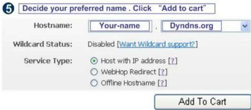 5 Decide your preferred name . Click "Add to cart" Hostname: Your-name , Dyndns.org Wildcard Status: Disabled [Want Wildcard support?] Service Type: Host with IP address [?] WebHop Redirect [?] Offline Hostname [?] Add To Cart