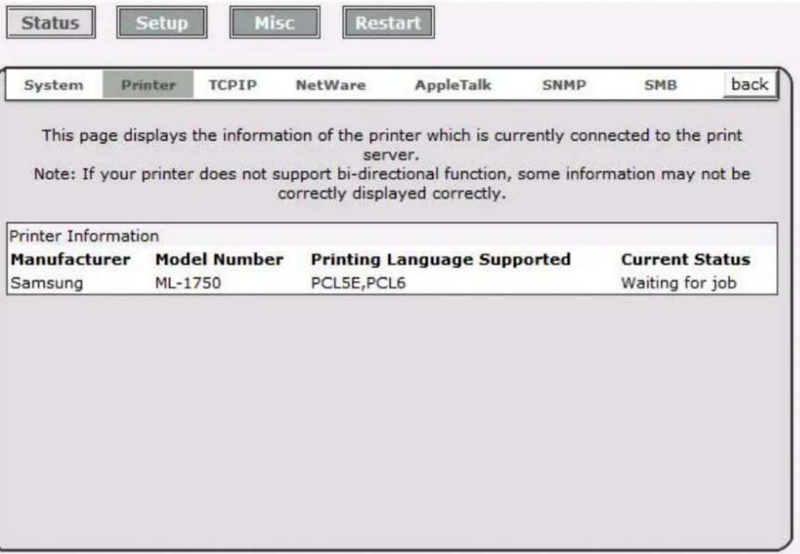 Status Setup Misc Restart System Printer TCPIP NetWare AppleTalk SNMP SMB back This page displays the information of the printer which is currently connected to the print server. Note: If your printer does not support bi-directional function, some information may not be correctly displayed correctly. Printer Information Manufacturer Model Number Printing Language Supported Current Status Samsung ML-1750 PCL5E,PCL6 Waiting for job