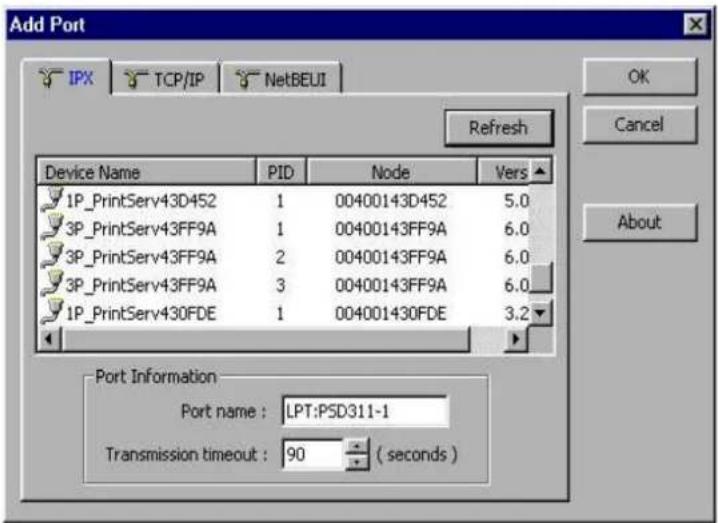 Add Port IPX TCP/IP NetBEUI Refresh Device Name PID Node Vers 1P_PrintServ43D452 1 00400143D452 5.0 3P_PrintServ43FF9A 1 00400143FF9A 6.0 3P_PrintServ43FF9A 2 00400143FF9A 6.0 3P_PrintServ43FF9A 3 00400143FF9A 6.0 1P_PrintServ430FDE 1 004001430FDE 3.2 Port Information Port name : LPT:PSD311-1 Transmission timeout : 90 ( seconds ) OK Cancel About