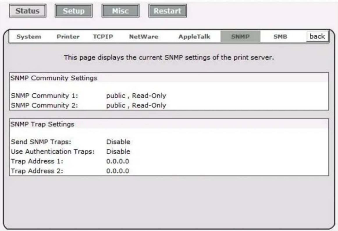 Status Setup Misc Restart System Printer TCPIP NetWare AppleTalk SNMP SMB back This page displays the current SNMP settings of the print server. SNMP Community Settings SNMP Community 1: public, Read-Only SNMP Community 2: public, Read-Only SNMP Trap Settings Send SNMP Traps: Disable Use Authentication Traps: Disable Trap Address 1: 0.0.0.0 Trap Address 2: 0.0.0.0