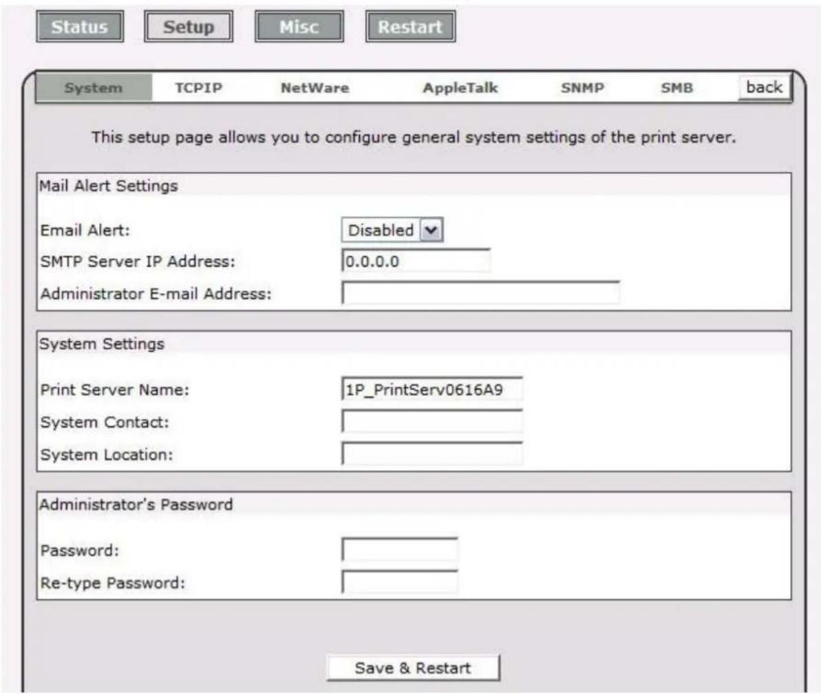 Status Setup Misc Restart System TCPIP NetWare AppleTalk SNMP SMB back This setup page allows you to configure general system settings of the print server. Mail Alert Settings Email Alert: Disabled SMTP Server IP Address: 0.0.0.0 Administrator E-mail Address: System Settings Print Server Name: 1P_PrintServ0616A9 System Contact: System Location: Administrator's Password Password: Re-type Password: Save & Restart