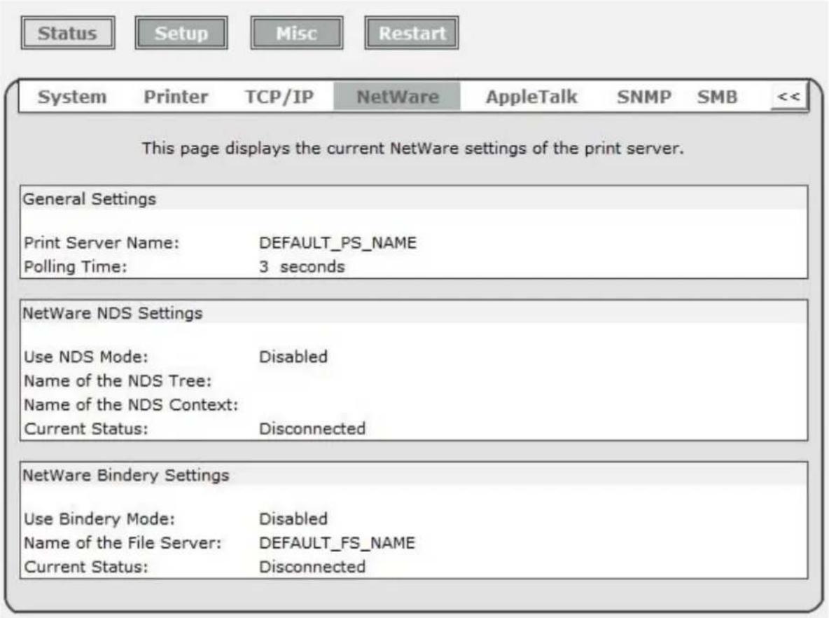 Status Setup Misc Restart System Printer TCP/IP NetWare AppleTalk SNMP SMB << This page displays the current NetWare settings of the print server. General Settings Print Server Name: DEFAULT_PS_NAME Polling Time: 3 seconds NetWare NDS Settings Use NDS Mode: Disabled Name of the NDS Tree: Name of the NDS Context: Current Status: Disconnected NetWare Bindery Settings Use Bindery Mode: Disabled Name of the File Server: DEFAULT_FS_NAME Current Status: Disconnected