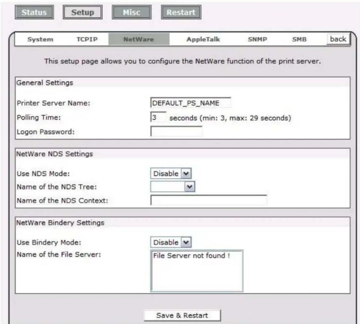 Status Setup Misc Restart System TCPIP NetWare AppleTalk SNMP SMB back This setup page allows you to configure the NetWare function of the print server. General Settings Printer Server Name: DEFAULT_PS_NAME Polling Time: 3 seconds (min: 3, max: 29 seconds) Logon Password: NetWare NDS Settings Use NDS Mode: Disable Name of the NDS Tree: Name of the NDS Context: NetWare Bindery Settings Use Bindery Mode: Disable Name of the File Server: File Server not found ! Save & Restart
