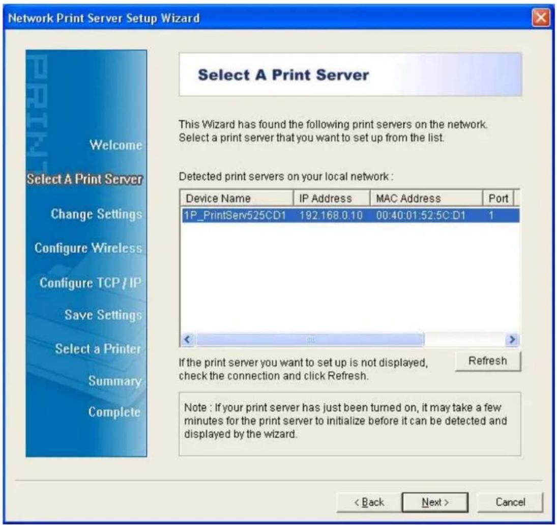 Network Print Server Setup Wizard Select A Print Server This Wizard has found the following print servers on the network. Select a print server that you want to set up from the list. Detected print servers on your local network : Device Name IP Address MAC Address Port 1P_PrintServ525CD1 192.168.0.10 00:40:01:52:5C:D1 1 If the print server you want to set up is not displayed, check the connection and click Refresh. Refresh Note : If your print server has just been turned on, it may take a few minutes for the print server to initialize before it can be detected and displayed by the wizard. < Back Next > Cancel