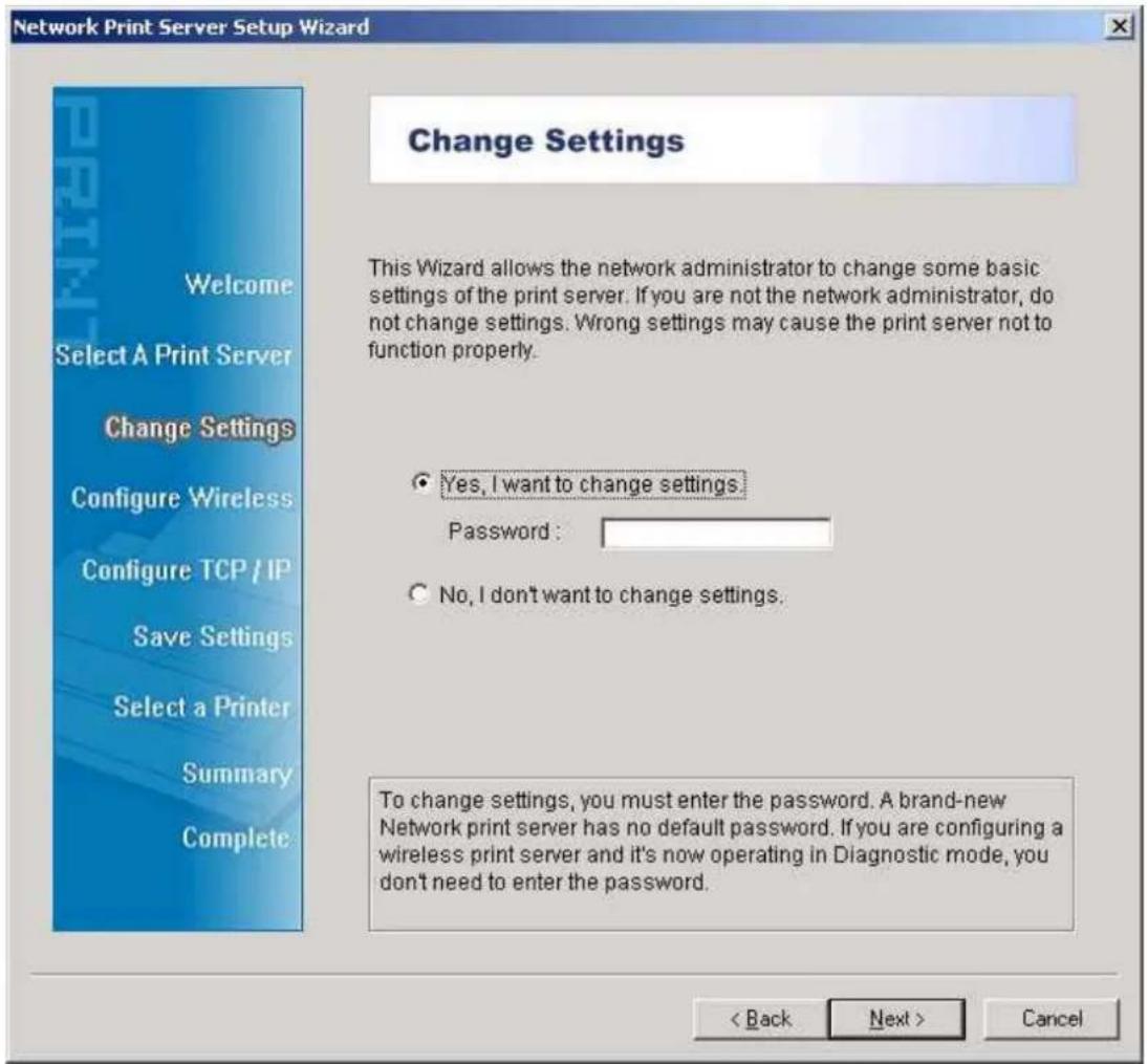Network Print Server Setup Wizard Welcome Select A Print Server Change Settings Configure Wireless Configure TCP / IP Save Settings Select a Printer Summary Complete Change Settings This Wizard allows the network administrator to change some basic settings of the print server. If you are not the network administrator, do not change settings. Wrong settings may cause the print server not to function properly. Yes, I want to change settings Password: No, I don't want to change settings. To change settings, you must enter the password. A brand-new Network print server has no default password. If you are configuring a wireless print server and it's now operating in Diagnostic mode, you don't need to enter the password. < Back Next > Cancel