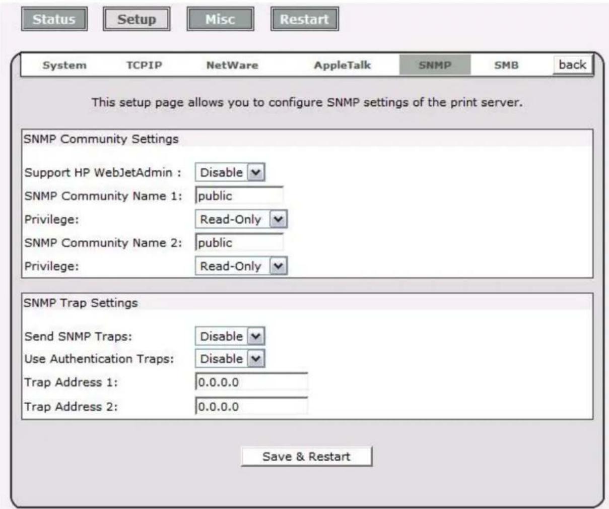 Status Setup Misc Restart System TCPIP NetWare AppleTalk SNMP SMB back This setup page allows you to configure SNMP settings of the print server. SNMP Community Settings Support HP WebJetAdmin : Disable SNMP Community Name 1: public Privilege: Read-Only SNMP Community Name 2: public Privilege: Read-Only SNMP Trap Settings Send SNMP Traps: Disable Use Authentication Traps: Disable Trap Address 1: 0.0.0.0 Trap Address 2: 0.0.0.0 Save & Restart