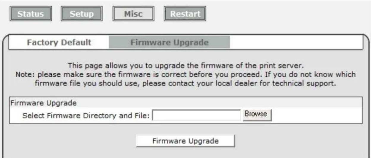 Status Setup Misc Restart Factory Default Firmware Upgrade This page allows you to upgrade the firmware of the print server. Note: please make sure the firmware is correct before you proceed. If you do not know which firmware file you should use, please contact your local dealer for technical support. Firmware Upgrade Select Firmware Directory and File: Browse Firmware Upgrade